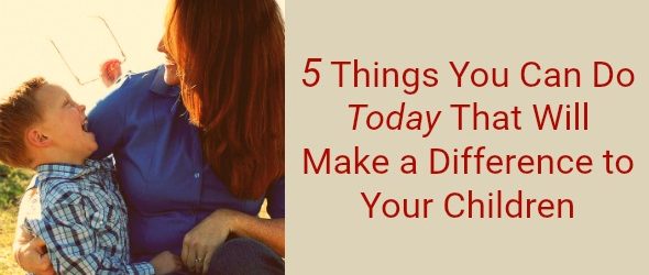 5 Things You Can Do Today That Will Make a Difference to Your Children